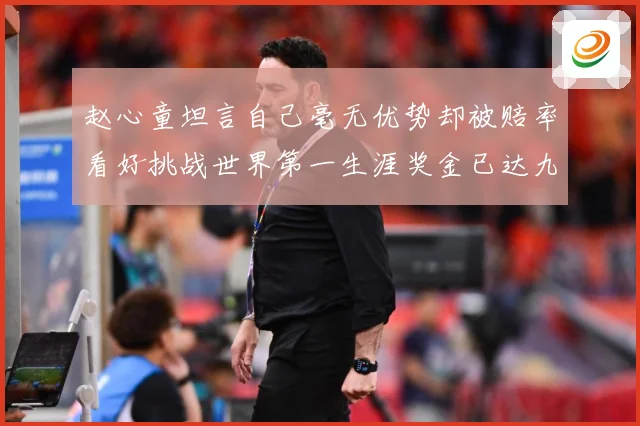赵心童坦言自己毫无优势却被赔率看好挑战世界第一生涯奖金已达九成长观察-深度解析