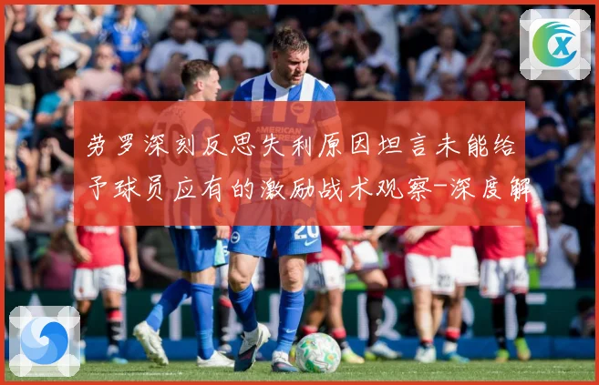 劳罗深刻反思失利原因坦言未能给予球员应有的激励战术观察-深度解析