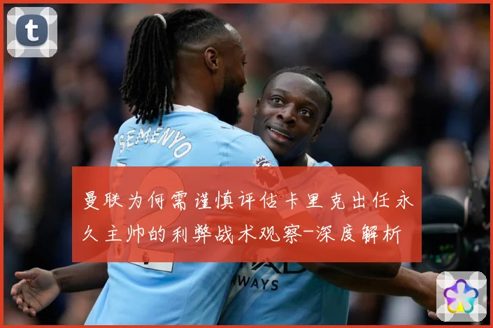 曼联为何需谨慎评估卡里克出任永久主帅的利弊战术观察-深度解析