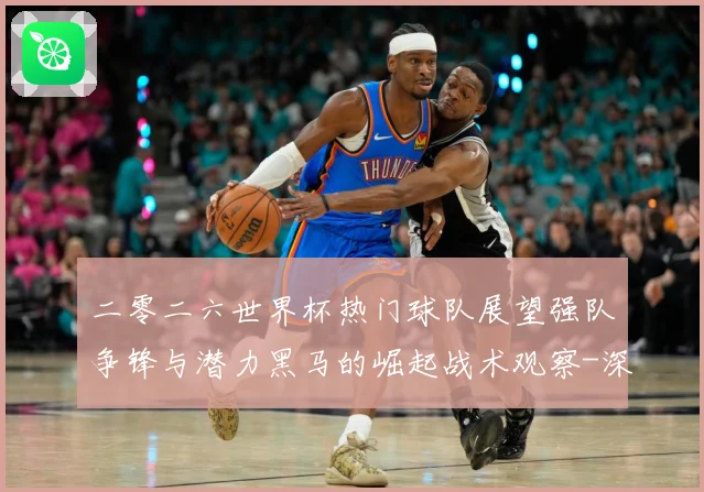二零二六世界杯热门球队展望强队争锋与潜力黑马的崛起战术观察-深度解析