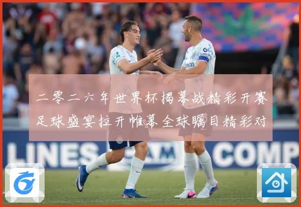 二零二六年世界杯揭幕战精彩开赛足球盛宴拉开帷幕全球瞩目精彩对战术观察-深度解析